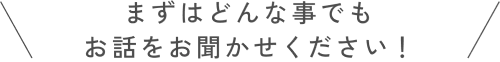 まずはどんなことでもお話をお聞かせください！